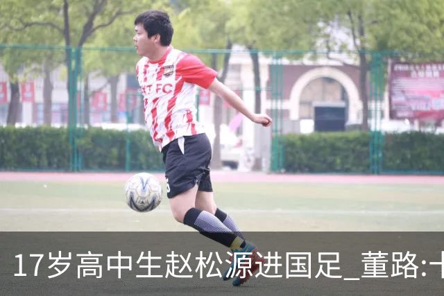 17岁高中生赵松源进国足 董路:十年内或不会再有